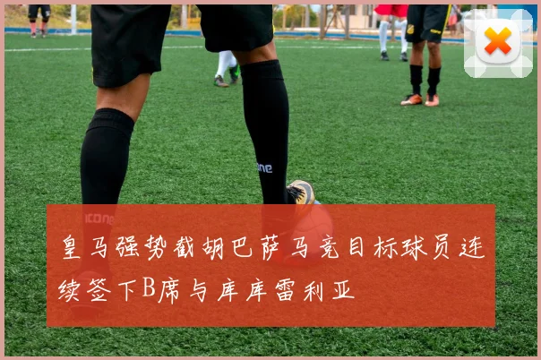 皇马强势截胡巴萨马竞目标球员连续签下B席与库库雷利亚