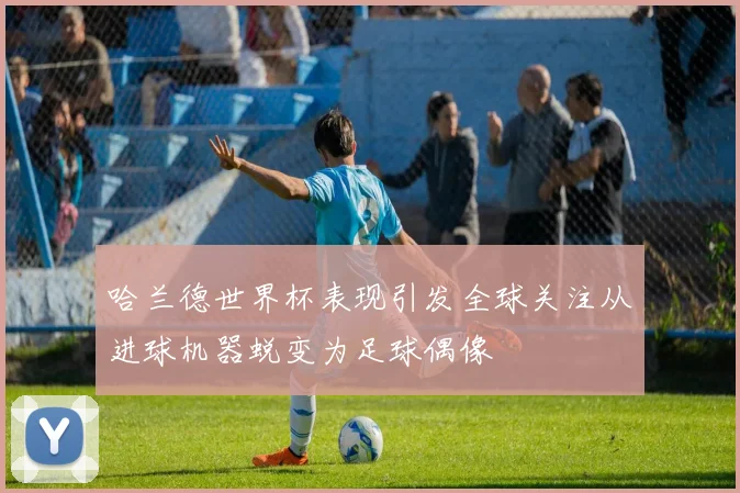 哈兰德世界杯表现引发全球关注从进球机器蜕变为足球偶像