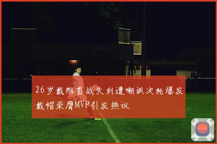26岁戴维首战失利遭嘲讽次轮爆发戴帽荣膺MVP引发热议