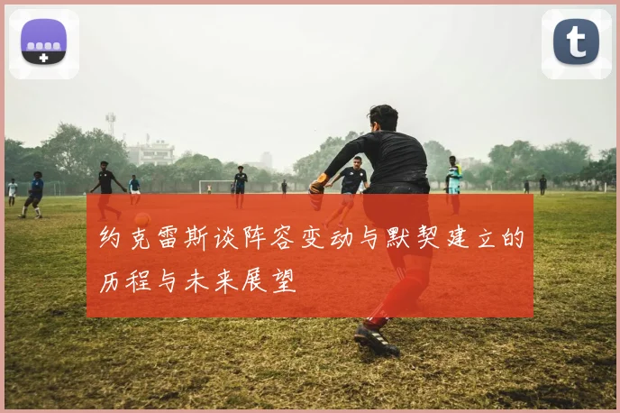 约克雷斯谈阵容变动与默契建立的历程与未来展望