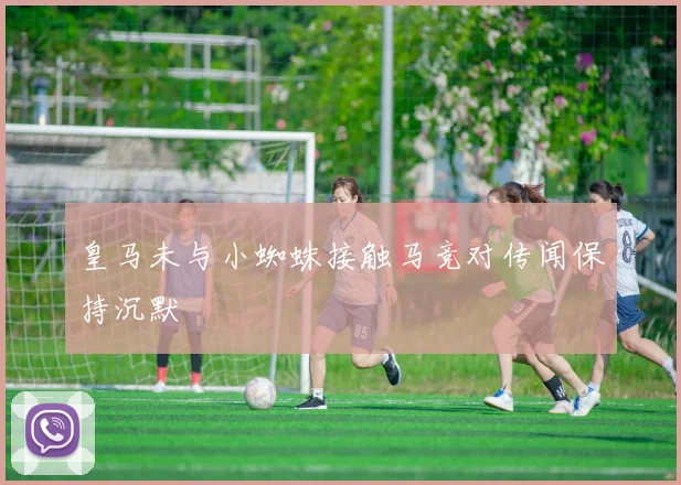 皇马未与小蜘蛛接触马竞对传闻保持沉默