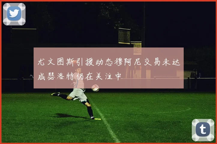 尤文图斯引援动态穆阿尼交易未达成瑟洛特仍在关注中