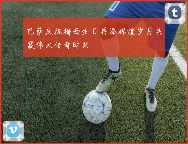 巴萨庆祝梅西生日再添辉煌岁月共襄伟大传奇时刻