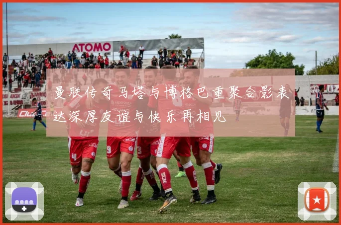 曼联传奇马塔与博格巴重聚合影表达深厚友谊与快乐再相见