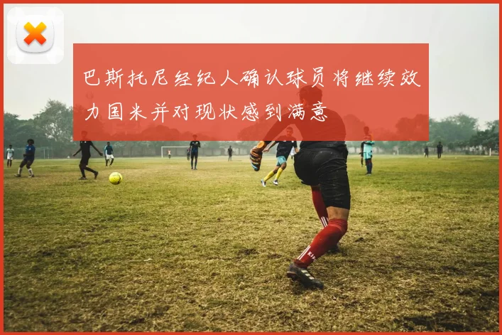 巴斯托尼经纪人确认球员将继续效力国米并对现状感到满意