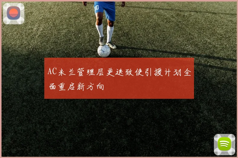 AC米兰管理层更迭致使引援计划全面重启新方向