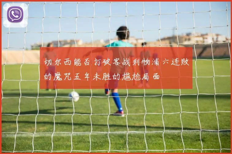 切尔西能否打破客战利物浦六连败的魔咒五年未胜的尴尬局面