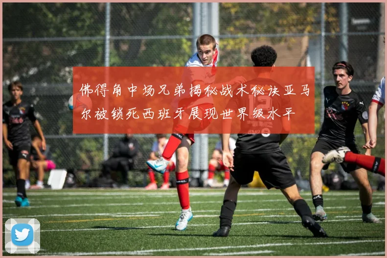 佛得角中场兄弟揭秘战术秘诀亚马尔被锁死西班牙展现世界级水平
