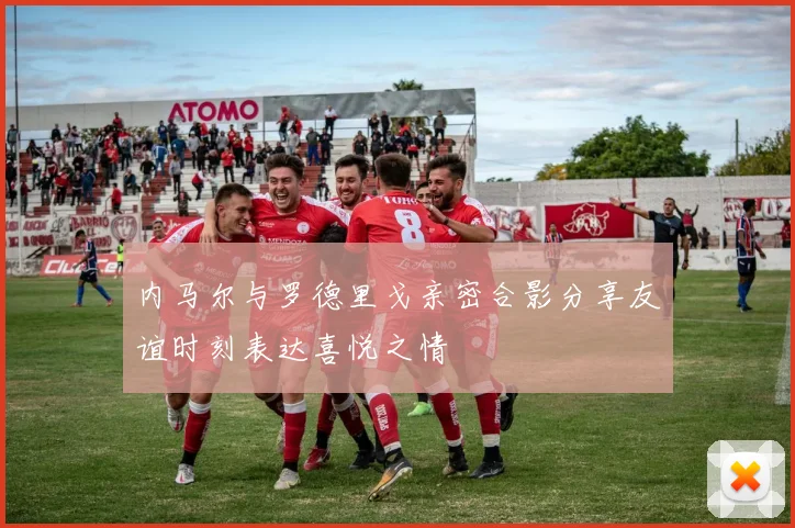 内马尔与罗德里戈亲密合影分享友谊时刻表达喜悦之情