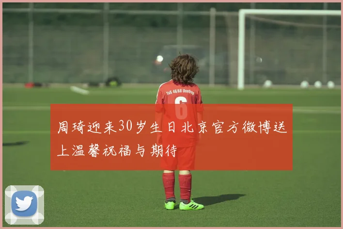 周琦迎来30岁生日北京官方微博送上温馨祝福与期待