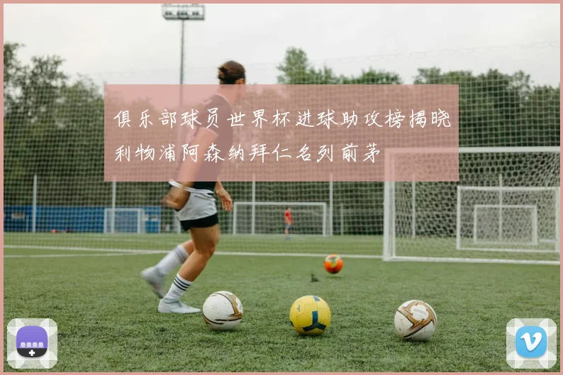 俱乐部球员世界杯进球助攻榜揭晓利物浦阿森纳拜仁名列前茅