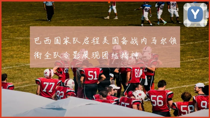 巴西国家队启程美国备战内马尔领衔全队合影展现团结精神