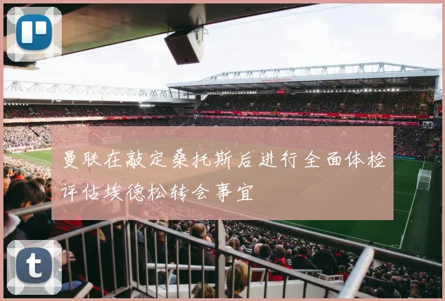 曼联在敲定桑托斯后进行全面体检评估埃德松转会事宜