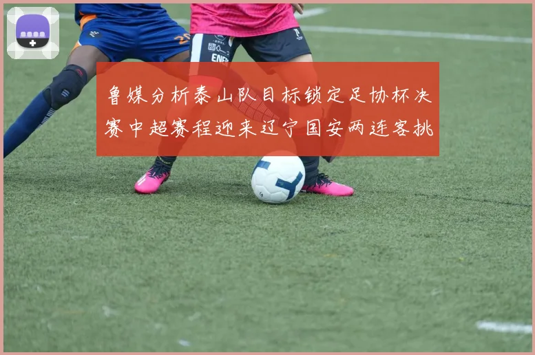 鲁媒分析泰山队目标锁定足协杯决赛中超赛程迎来辽宁国安两连客挑战