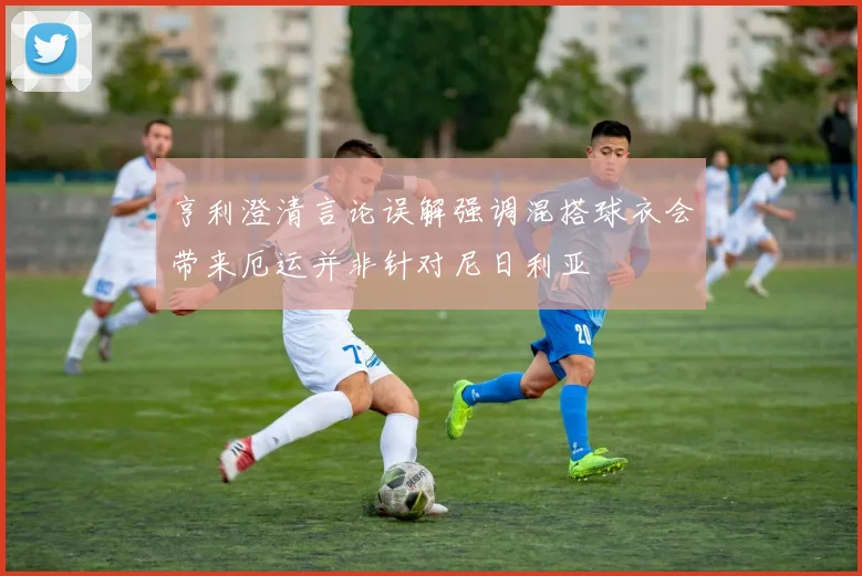 亨利澄清言论误解强调混搭球衣会带来厄运并非针对尼日利亚