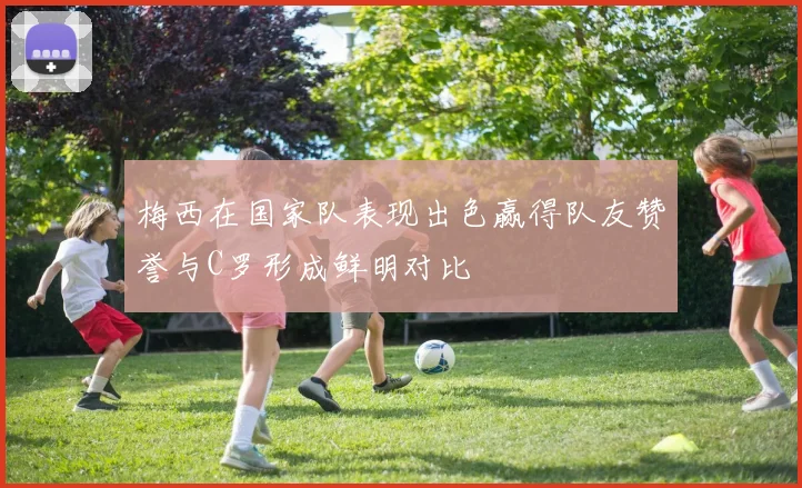 梅西在国家队表现出色赢得队友赞誉与C罗形成鲜明对比