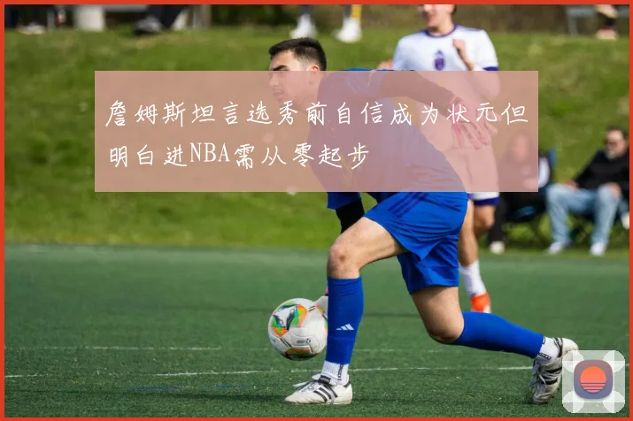 詹姆斯坦言选秀前自信成为状元但明白进NBA需从零起步